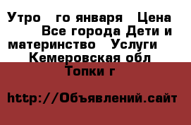  Утро 1-го января › Цена ­ 18 - Все города Дети и материнство » Услуги   . Кемеровская обл.,Топки г.